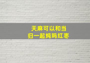 天麻可以和当归一起炖吗红枣