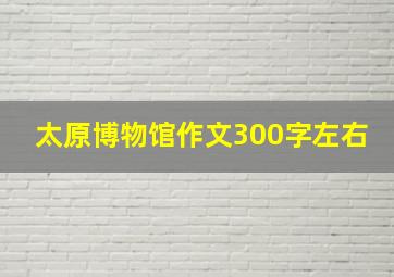 太原博物馆作文300字左右