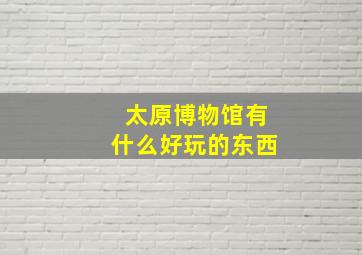 太原博物馆有什么好玩的东西