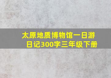 太原地质博物馆一日游日记300字三年级下册