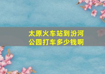 太原火车站到汾河公园打车多少钱啊