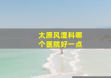 太原风湿科哪个医院好一点