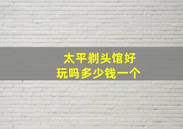 太平剃头馆好玩吗多少钱一个