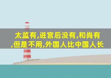 太监有,进宫后没有,和尚有,但是不用,外国人比中国人长