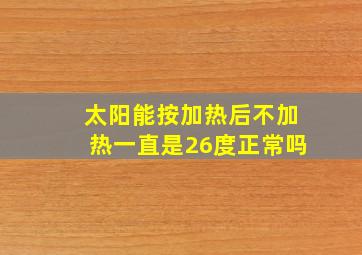 太阳能按加热后不加热一直是26度正常吗