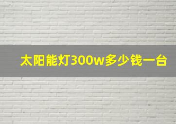 太阳能灯300w多少钱一台