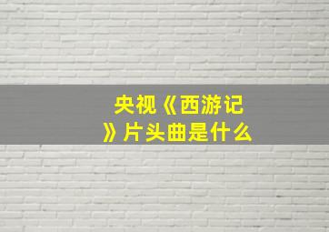 央视《西游记》片头曲是什么