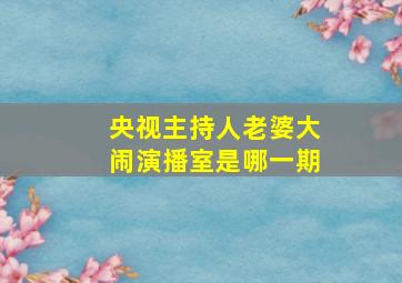 央视主持人老婆大闹演播室是哪一期