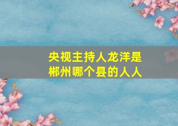 央视主持人龙洋是郴州哪个县的人人