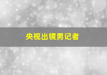 央视出镜男记者