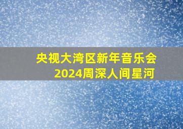 央视大湾区新年音乐会2024周深人间星河