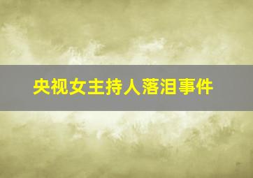 央视女主持人落泪事件