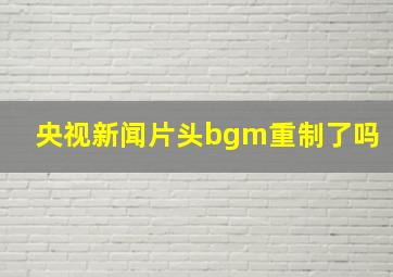 央视新闻片头bgm重制了吗