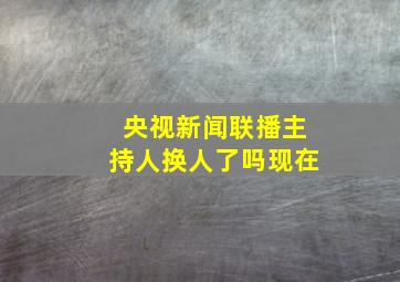 央视新闻联播主持人换人了吗现在