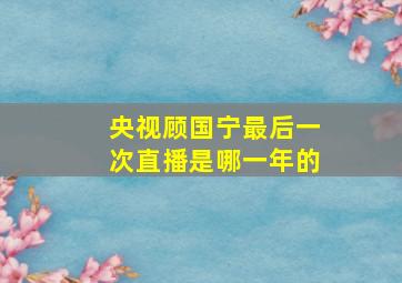 央视顾国宁最后一次直播是哪一年的