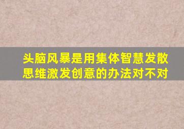 头脑风暴是用集体智慧发散思维激发创意的办法对不对