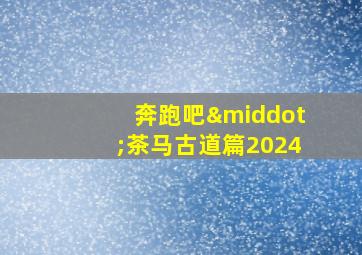 奔跑吧·茶马古道篇2024