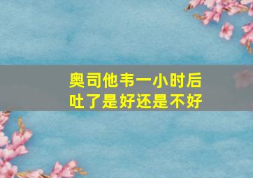 奥司他韦一小时后吐了是好还是不好