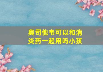 奥司他韦可以和消炎药一起用吗小孩