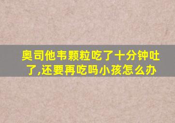 奥司他韦颗粒吃了十分钟吐了,还要再吃吗小孩怎么办