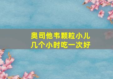 奥司他韦颗粒小儿几个小时吃一次好