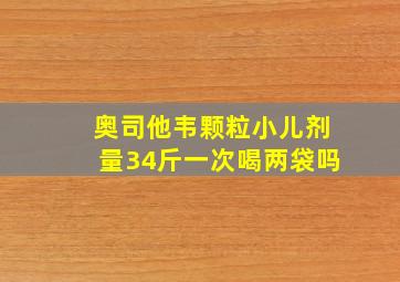 奥司他韦颗粒小儿剂量34斤一次喝两袋吗