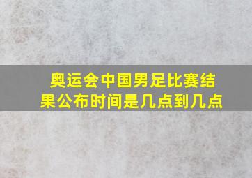 奥运会中国男足比赛结果公布时间是几点到几点