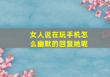 女人说在玩手机怎么幽默的回复她呢