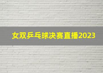 女双乒乓球决赛直播2023