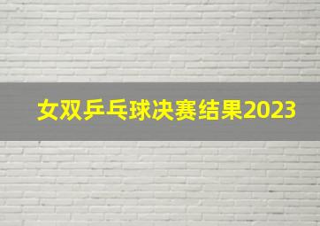 女双乒乓球决赛结果2023