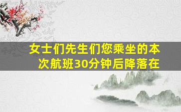 女士们先生们您乘坐的本次航班30分钟后降落在