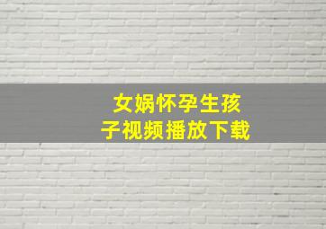 女娲怀孕生孩子视频播放下载