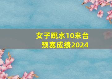 女子跳水10米台预赛成绩2024