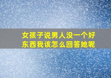 女孩子说男人没一个好东西我该怎么回答她呢