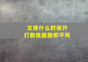 女排什么时候开打教练能换郎平吗