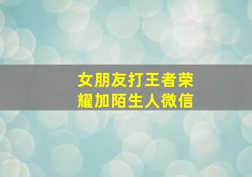 女朋友打王者荣耀加陌生人微信