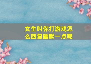 女生叫你打游戏怎么回复幽默一点呢