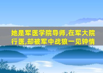 她是军医学院导师,在军大院行医,却被军中战狼一见钟情