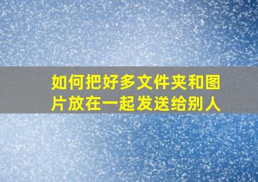 如何把好多文件夹和图片放在一起发送给别人