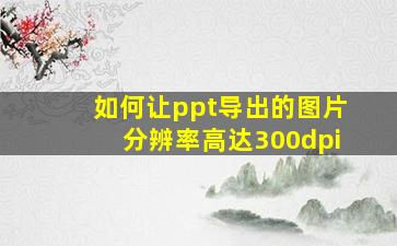 如何让ppt导出的图片分辨率高达300dpi