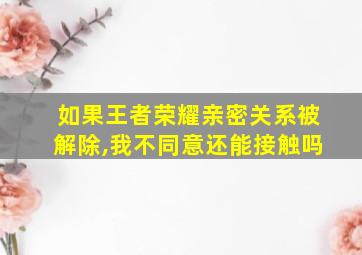 如果王者荣耀亲密关系被解除,我不同意还能接触吗