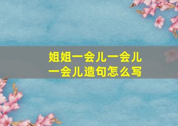 姐姐一会儿一会儿一会儿造句怎么写