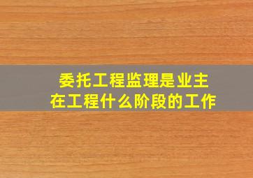 委托工程监理是业主在工程什么阶段的工作