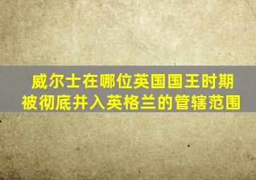 威尔士在哪位英国国王时期被彻底并入英格兰的管辖范围