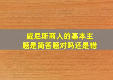 威尼斯商人的基本主题是简答题对吗还是错