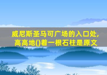 威尼斯圣马可广场的入口处,高高地()着一根石柱是原文