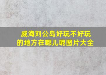 威海刘公岛好玩不好玩的地方在哪儿呢图片大全