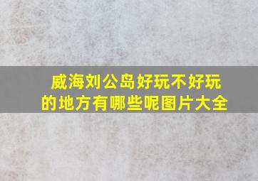 威海刘公岛好玩不好玩的地方有哪些呢图片大全