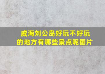 威海刘公岛好玩不好玩的地方有哪些景点呢图片