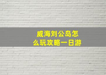 威海刘公岛怎么玩攻略一日游